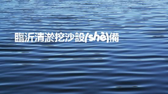 臨沂清淤挖沙設(shè)備定做：解決污泥困擾，挖掘出瑰寶！